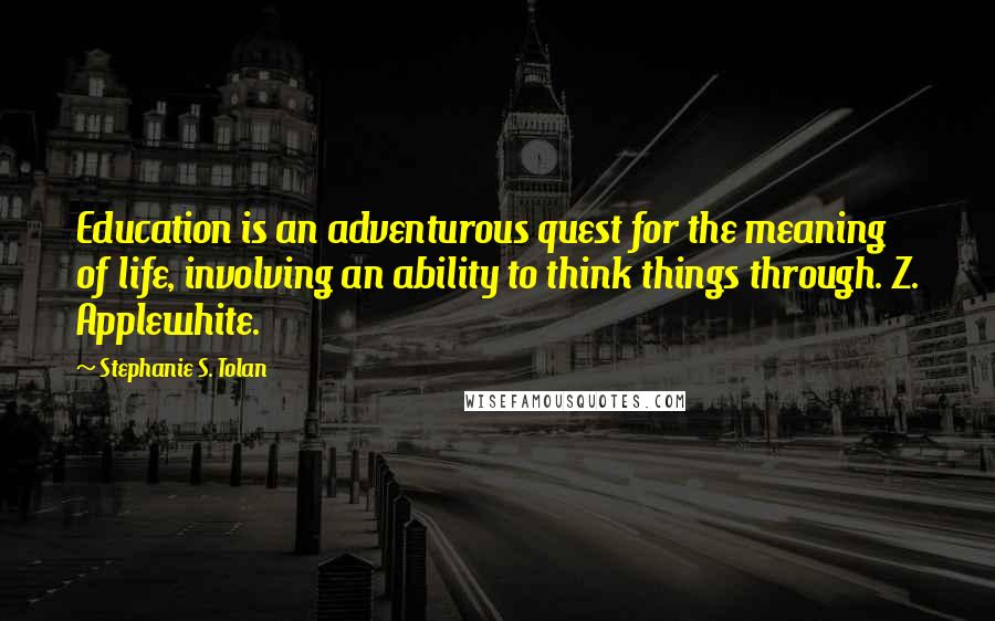 Stephanie S. Tolan Quotes: Education is an adventurous quest for the meaning of life, involving an ability to think things through. Z. Applewhite.