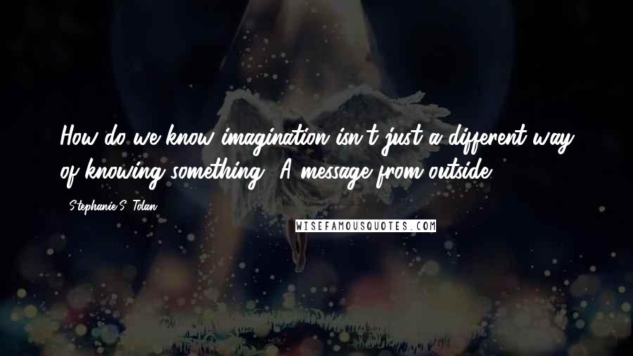 Stephanie S. Tolan Quotes: How do we know imagination isn't just a different way of knowing something? A message from outside.