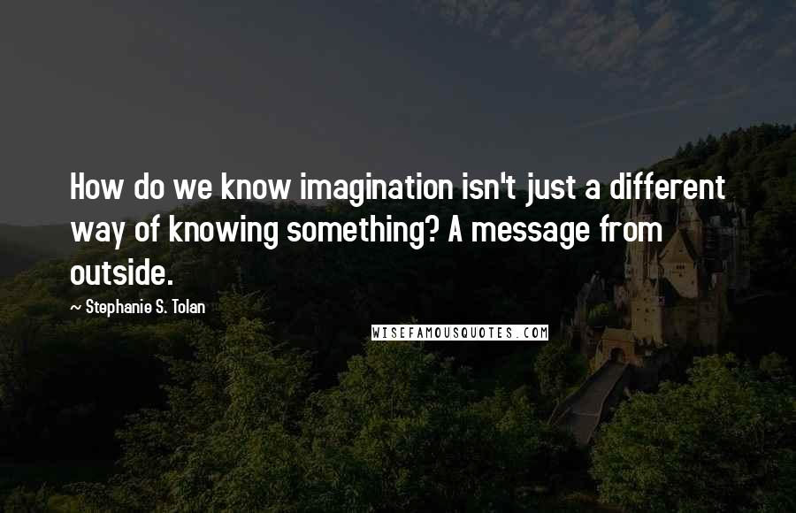 Stephanie S. Tolan Quotes: How do we know imagination isn't just a different way of knowing something? A message from outside.