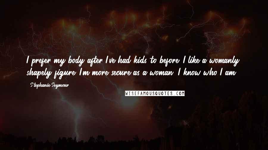 Stephanie Seymour Quotes: I prefer my body after I've had kids to before. I like a womanly, shapely figure. I'm more secure as a woman. I know who I am.