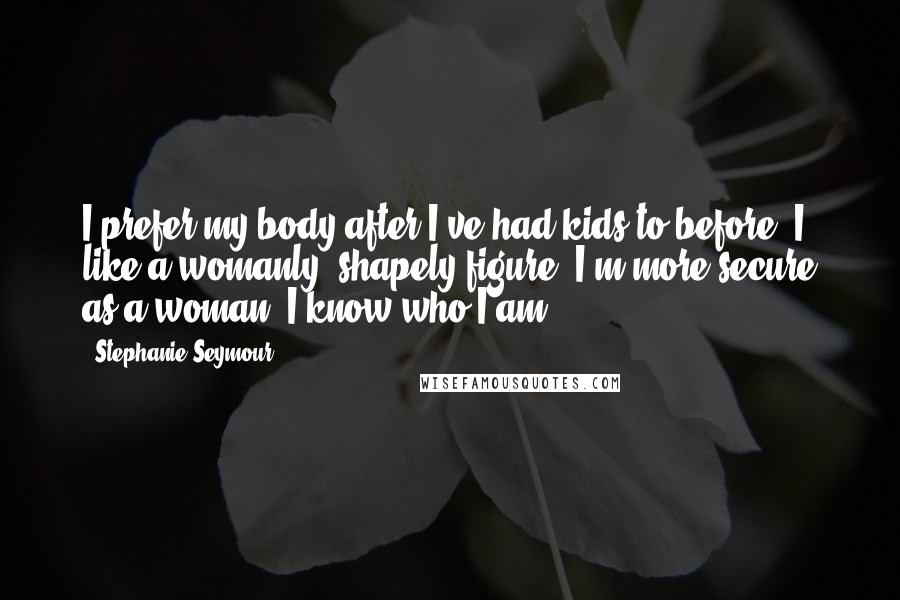 Stephanie Seymour Quotes: I prefer my body after I've had kids to before. I like a womanly, shapely figure. I'm more secure as a woman. I know who I am.