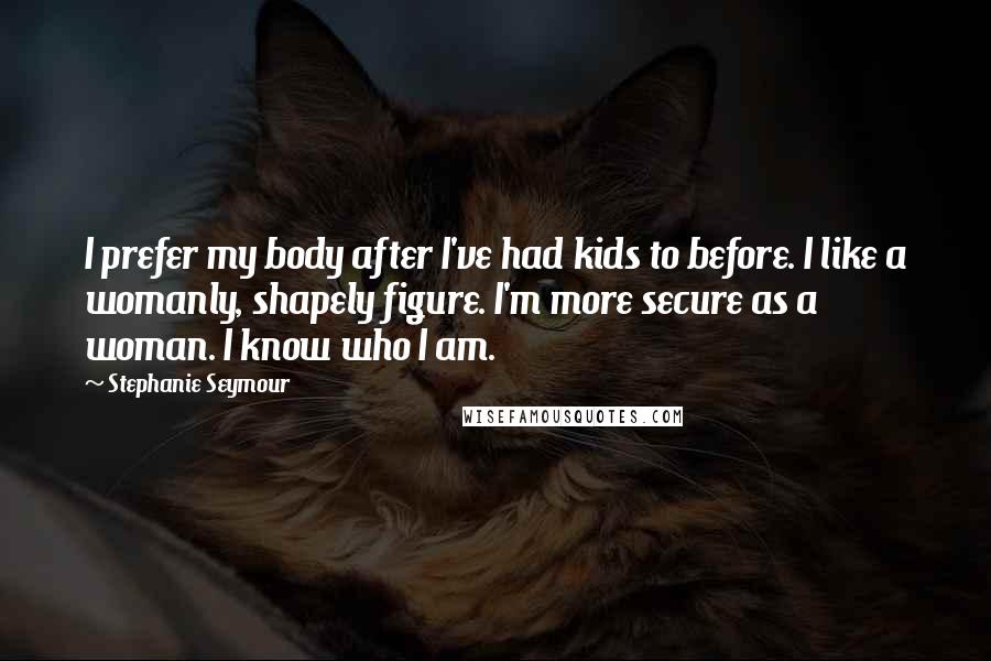 Stephanie Seymour Quotes: I prefer my body after I've had kids to before. I like a womanly, shapely figure. I'm more secure as a woman. I know who I am.
