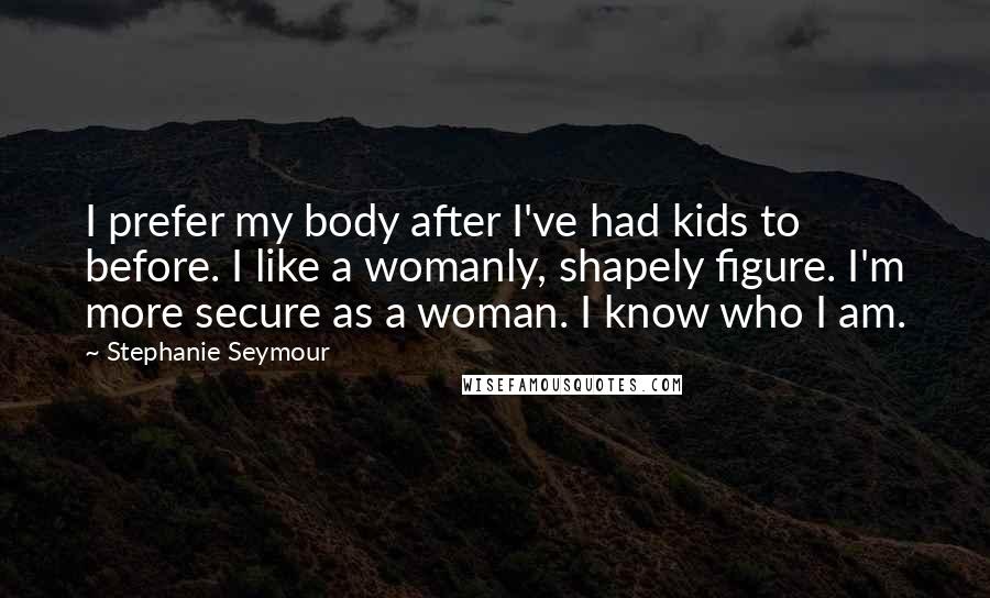 Stephanie Seymour Quotes: I prefer my body after I've had kids to before. I like a womanly, shapely figure. I'm more secure as a woman. I know who I am.