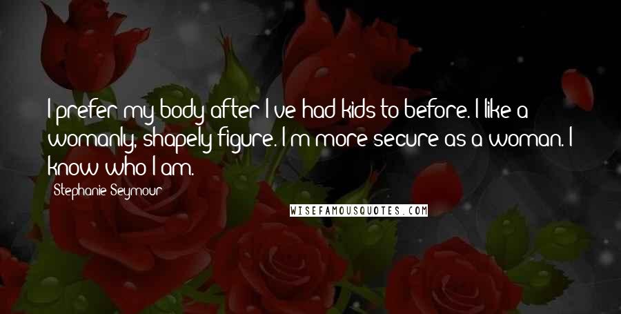Stephanie Seymour Quotes: I prefer my body after I've had kids to before. I like a womanly, shapely figure. I'm more secure as a woman. I know who I am.
