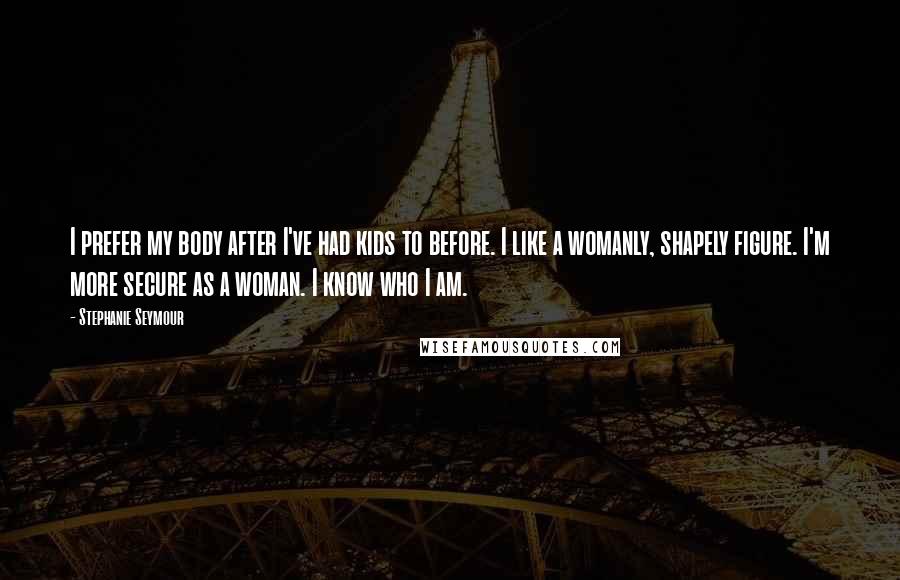 Stephanie Seymour Quotes: I prefer my body after I've had kids to before. I like a womanly, shapely figure. I'm more secure as a woman. I know who I am.