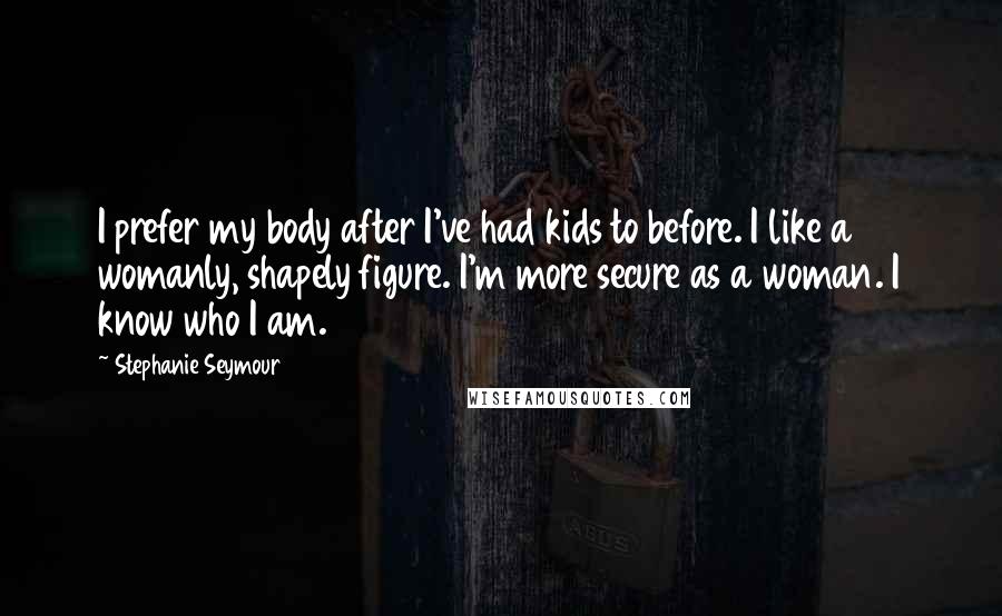 Stephanie Seymour Quotes: I prefer my body after I've had kids to before. I like a womanly, shapely figure. I'm more secure as a woman. I know who I am.