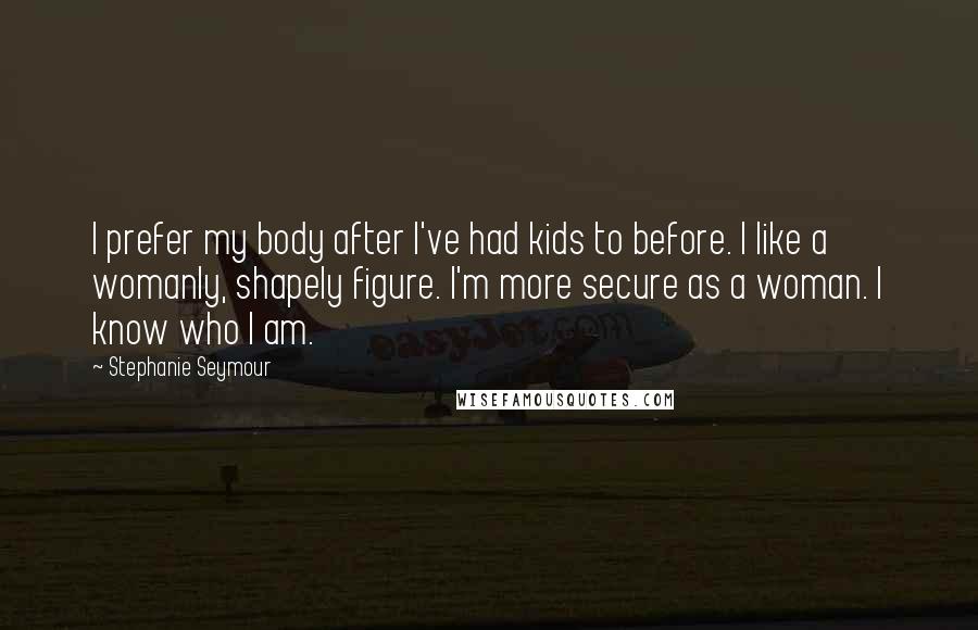 Stephanie Seymour Quotes: I prefer my body after I've had kids to before. I like a womanly, shapely figure. I'm more secure as a woman. I know who I am.