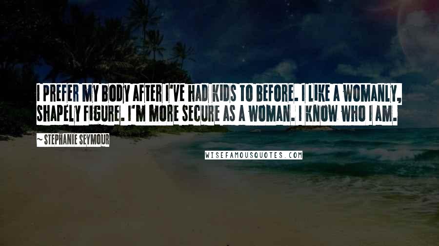 Stephanie Seymour Quotes: I prefer my body after I've had kids to before. I like a womanly, shapely figure. I'm more secure as a woman. I know who I am.