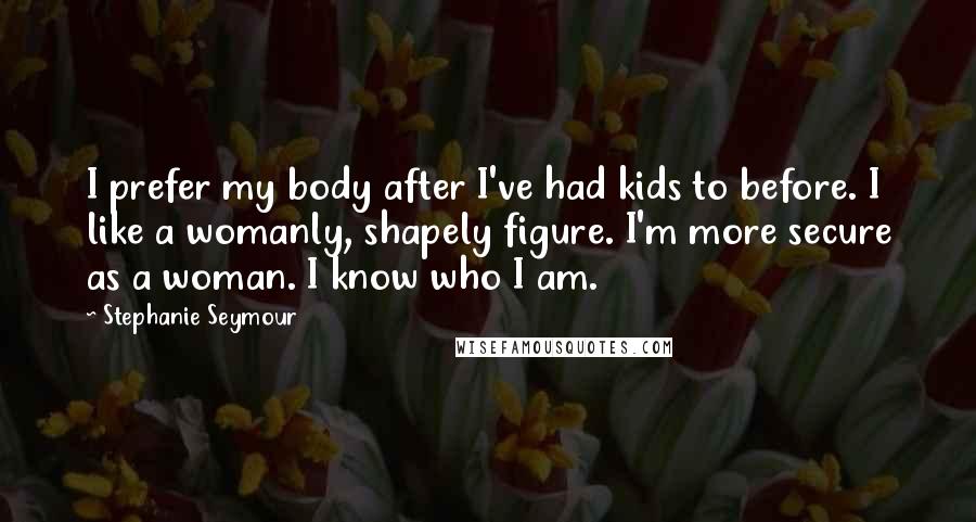 Stephanie Seymour Quotes: I prefer my body after I've had kids to before. I like a womanly, shapely figure. I'm more secure as a woman. I know who I am.