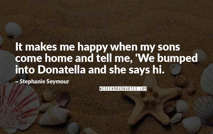 Stephanie Seymour Quotes: It makes me happy when my sons come home and tell me, 'We bumped into Donatella and she says hi.