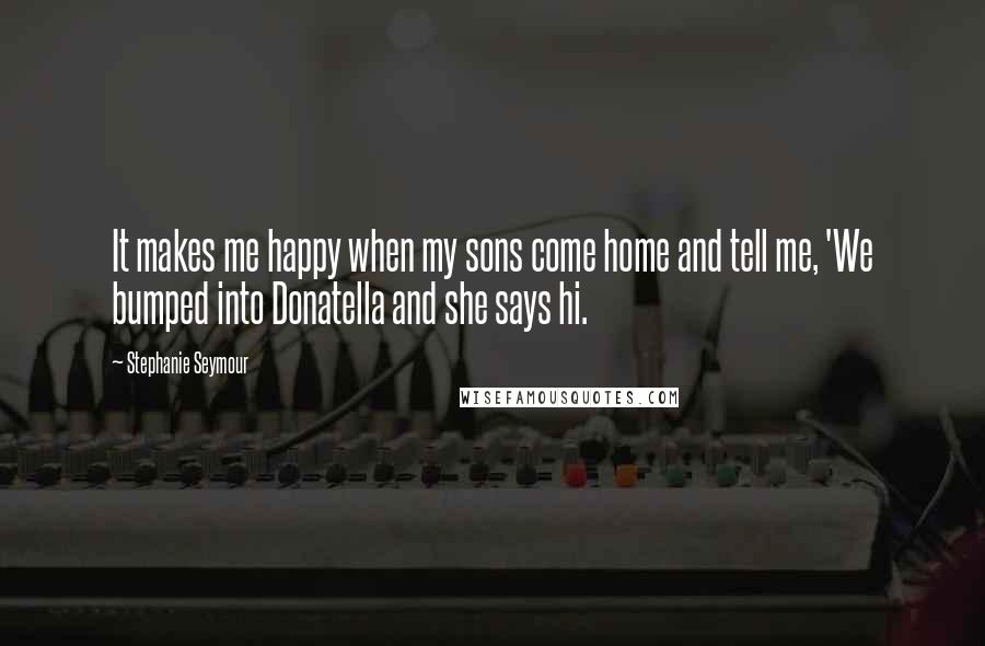 Stephanie Seymour Quotes: It makes me happy when my sons come home and tell me, 'We bumped into Donatella and she says hi.