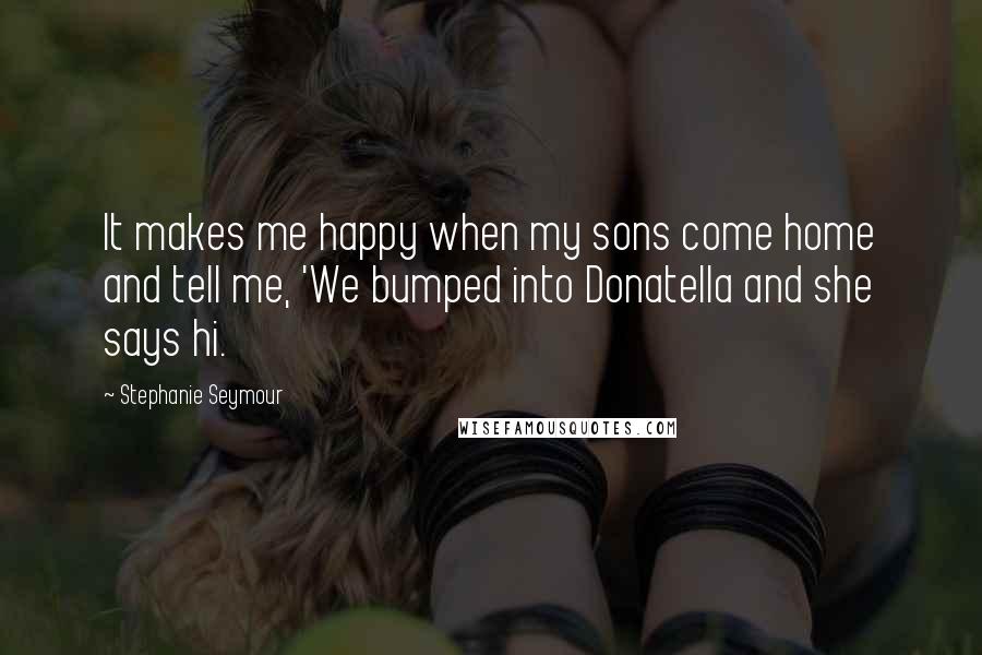 Stephanie Seymour Quotes: It makes me happy when my sons come home and tell me, 'We bumped into Donatella and she says hi.