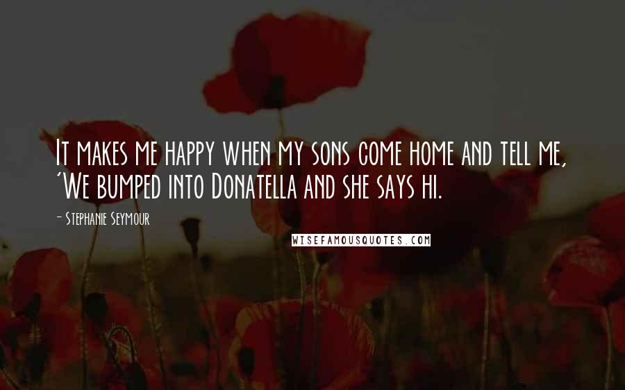 Stephanie Seymour Quotes: It makes me happy when my sons come home and tell me, 'We bumped into Donatella and she says hi.