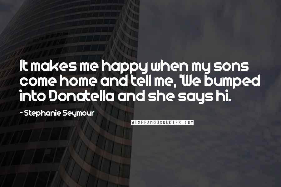 Stephanie Seymour Quotes: It makes me happy when my sons come home and tell me, 'We bumped into Donatella and she says hi.
