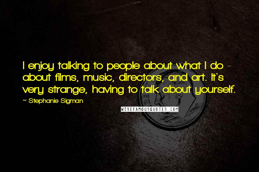 Stephanie Sigman Quotes: I enjoy talking to people about what I do - about films, music, directors, and art. It's very strange, having to talk about yourself.