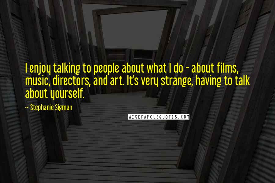 Stephanie Sigman Quotes: I enjoy talking to people about what I do - about films, music, directors, and art. It's very strange, having to talk about yourself.