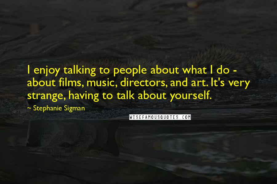 Stephanie Sigman Quotes: I enjoy talking to people about what I do - about films, music, directors, and art. It's very strange, having to talk about yourself.