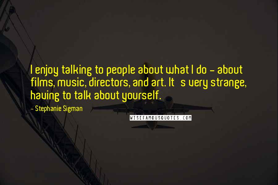 Stephanie Sigman Quotes: I enjoy talking to people about what I do - about films, music, directors, and art. It's very strange, having to talk about yourself.