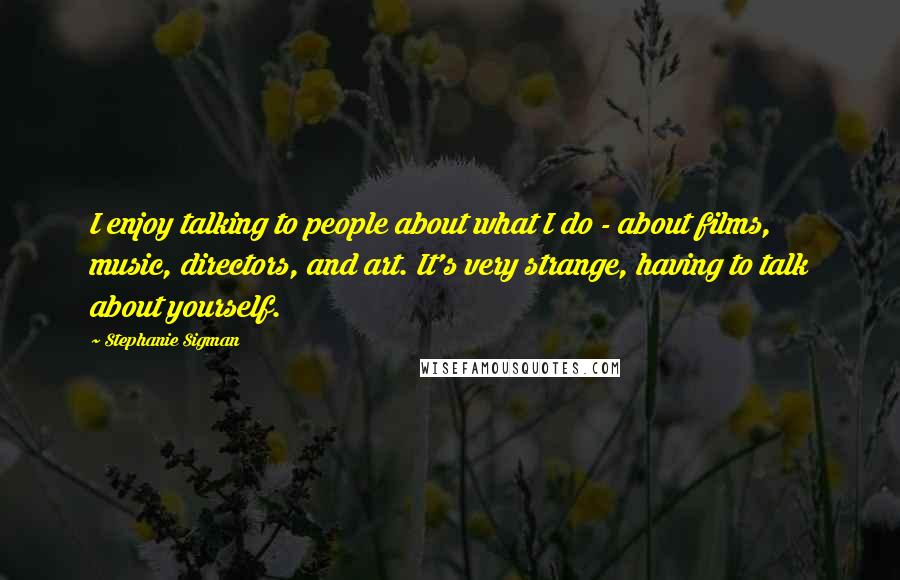 Stephanie Sigman Quotes: I enjoy talking to people about what I do - about films, music, directors, and art. It's very strange, having to talk about yourself.