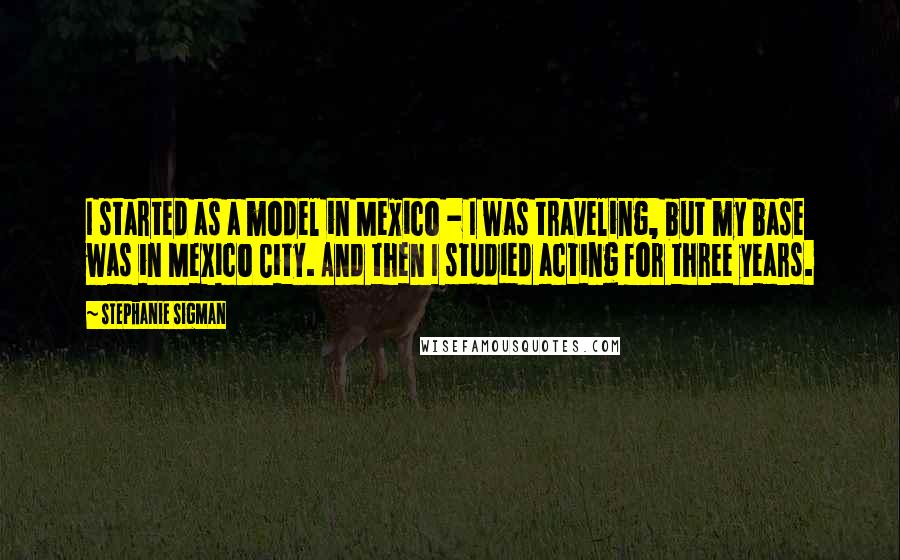 Stephanie Sigman Quotes: I started as a model in Mexico - I was traveling, but my base was in Mexico City. And then I studied acting for three years.