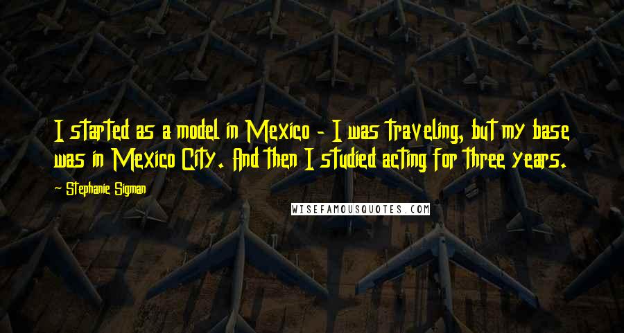 Stephanie Sigman Quotes: I started as a model in Mexico - I was traveling, but my base was in Mexico City. And then I studied acting for three years.
