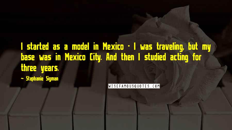 Stephanie Sigman Quotes: I started as a model in Mexico - I was traveling, but my base was in Mexico City. And then I studied acting for three years.