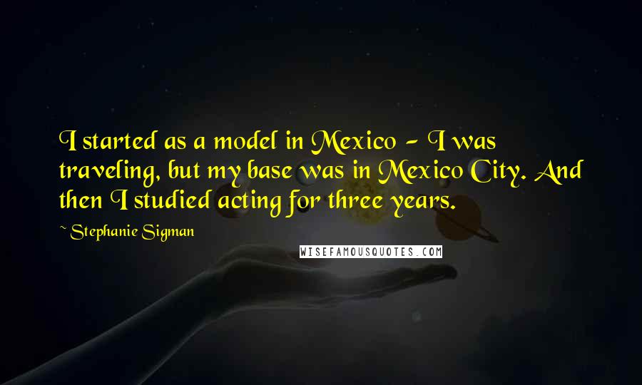 Stephanie Sigman Quotes: I started as a model in Mexico - I was traveling, but my base was in Mexico City. And then I studied acting for three years.
