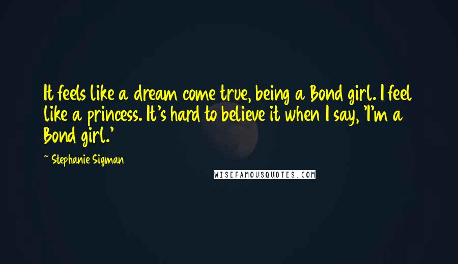 Stephanie Sigman Quotes: It feels like a dream come true, being a Bond girl. I feel like a princess. It's hard to believe it when I say, 'I'm a Bond girl.'