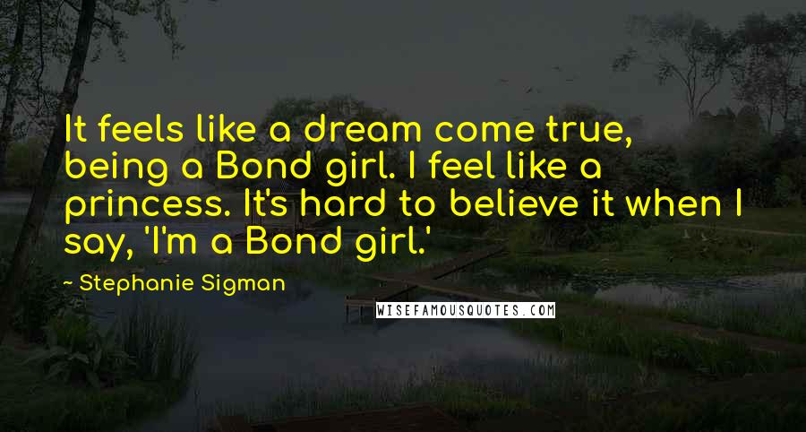 Stephanie Sigman Quotes: It feels like a dream come true, being a Bond girl. I feel like a princess. It's hard to believe it when I say, 'I'm a Bond girl.'