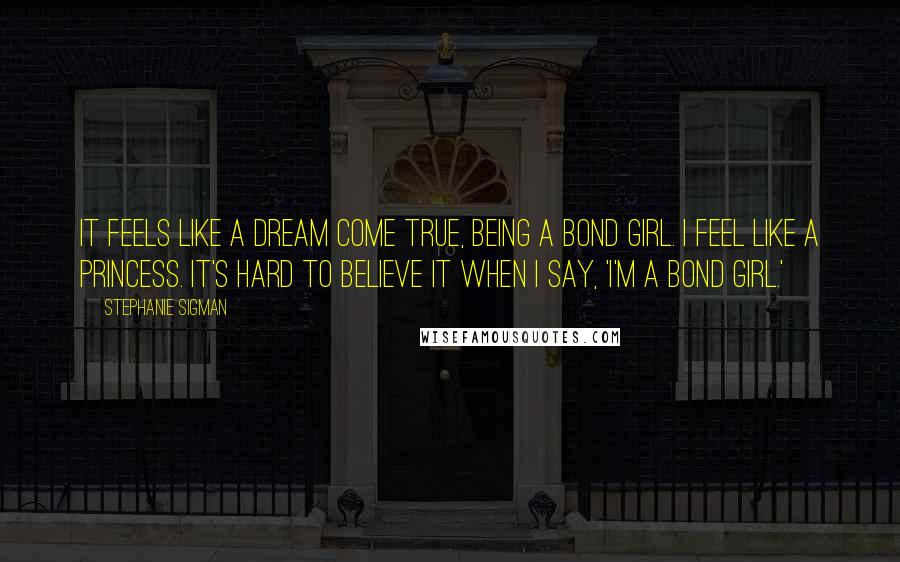 Stephanie Sigman Quotes: It feels like a dream come true, being a Bond girl. I feel like a princess. It's hard to believe it when I say, 'I'm a Bond girl.'