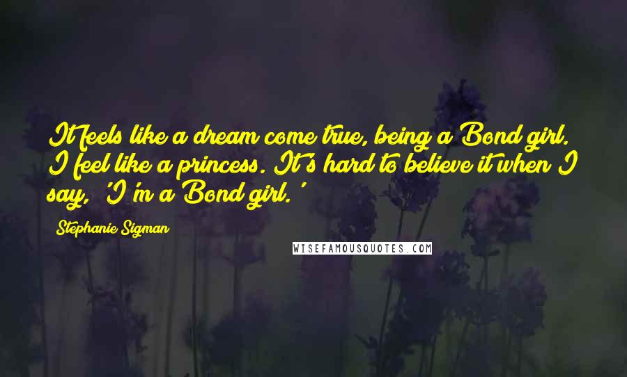 Stephanie Sigman Quotes: It feels like a dream come true, being a Bond girl. I feel like a princess. It's hard to believe it when I say, 'I'm a Bond girl.'