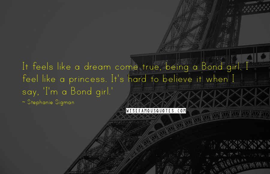 Stephanie Sigman Quotes: It feels like a dream come true, being a Bond girl. I feel like a princess. It's hard to believe it when I say, 'I'm a Bond girl.'