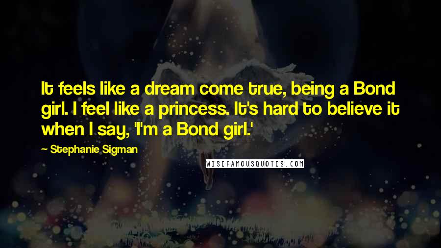 Stephanie Sigman Quotes: It feels like a dream come true, being a Bond girl. I feel like a princess. It's hard to believe it when I say, 'I'm a Bond girl.'