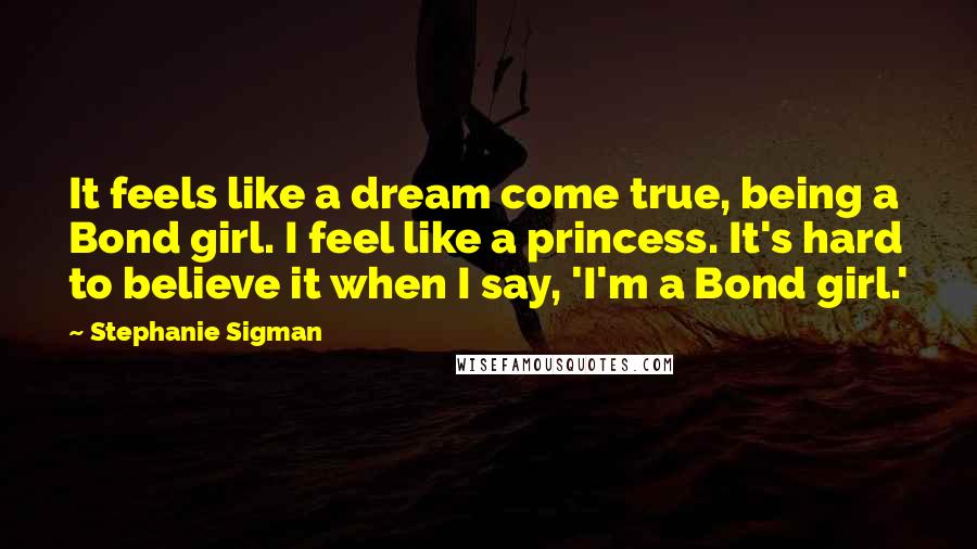 Stephanie Sigman Quotes: It feels like a dream come true, being a Bond girl. I feel like a princess. It's hard to believe it when I say, 'I'm a Bond girl.'