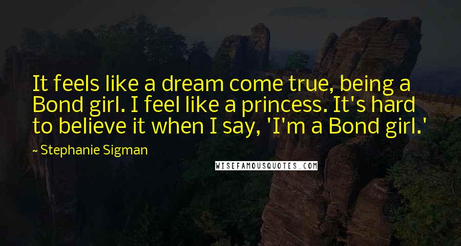 Stephanie Sigman Quotes: It feels like a dream come true, being a Bond girl. I feel like a princess. It's hard to believe it when I say, 'I'm a Bond girl.'