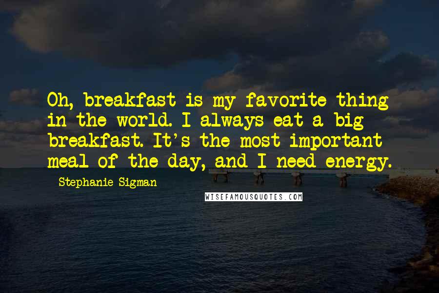 Stephanie Sigman Quotes: Oh, breakfast is my favorite thing in the world. I always eat a big breakfast. It's the most important meal of the day, and I need energy.