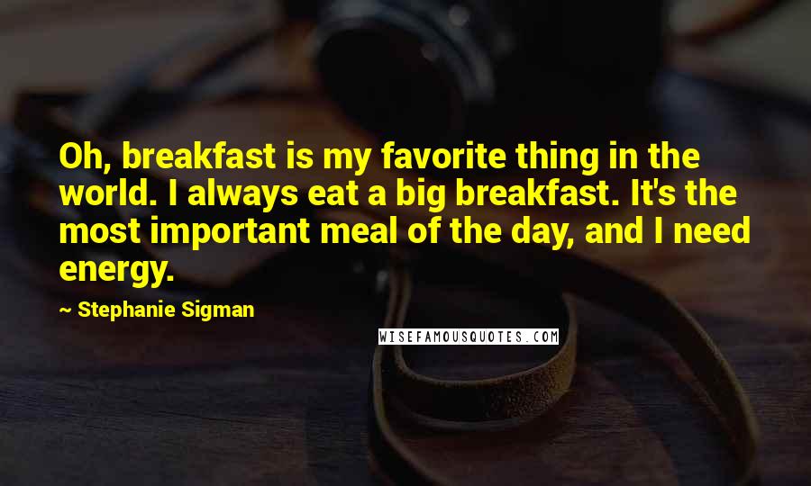 Stephanie Sigman Quotes: Oh, breakfast is my favorite thing in the world. I always eat a big breakfast. It's the most important meal of the day, and I need energy.