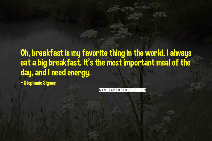 Stephanie Sigman Quotes: Oh, breakfast is my favorite thing in the world. I always eat a big breakfast. It's the most important meal of the day, and I need energy.