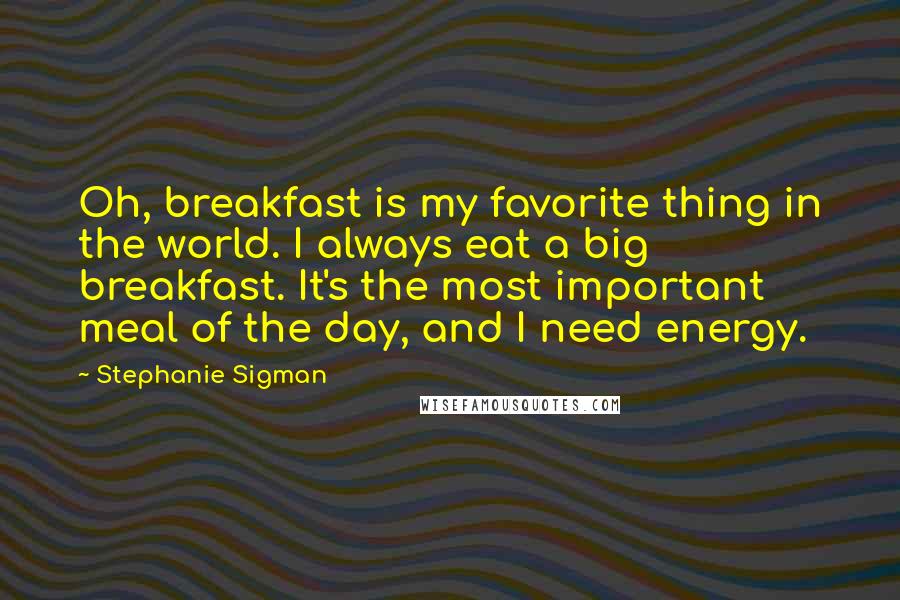 Stephanie Sigman Quotes: Oh, breakfast is my favorite thing in the world. I always eat a big breakfast. It's the most important meal of the day, and I need energy.