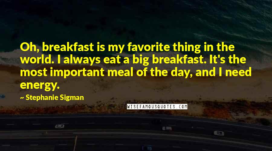 Stephanie Sigman Quotes: Oh, breakfast is my favorite thing in the world. I always eat a big breakfast. It's the most important meal of the day, and I need energy.