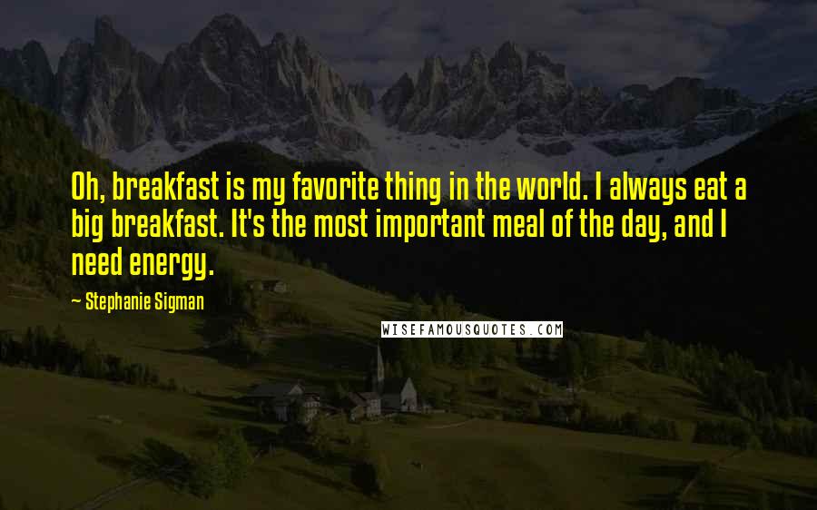 Stephanie Sigman Quotes: Oh, breakfast is my favorite thing in the world. I always eat a big breakfast. It's the most important meal of the day, and I need energy.