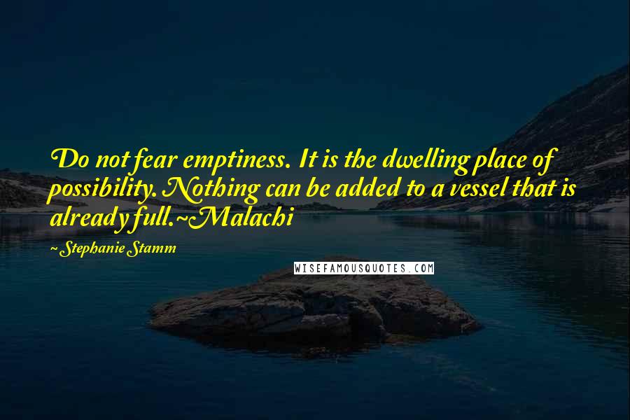 Stephanie Stamm Quotes: Do not fear emptiness. It is the dwelling place of possibility. Nothing can be added to a vessel that is already full.~Malachi