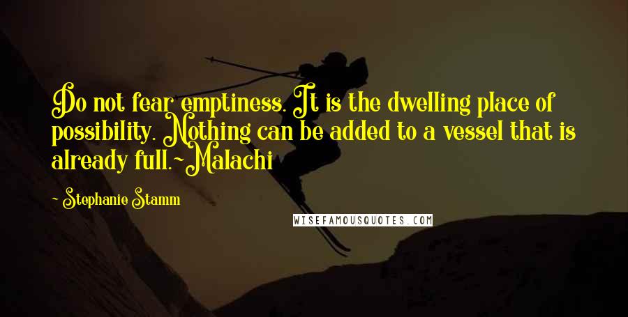 Stephanie Stamm Quotes: Do not fear emptiness. It is the dwelling place of possibility. Nothing can be added to a vessel that is already full.~Malachi