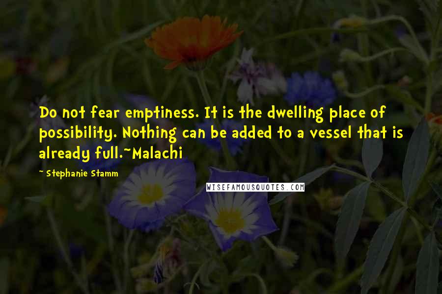 Stephanie Stamm Quotes: Do not fear emptiness. It is the dwelling place of possibility. Nothing can be added to a vessel that is already full.~Malachi