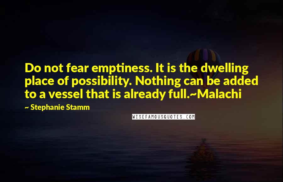 Stephanie Stamm Quotes: Do not fear emptiness. It is the dwelling place of possibility. Nothing can be added to a vessel that is already full.~Malachi