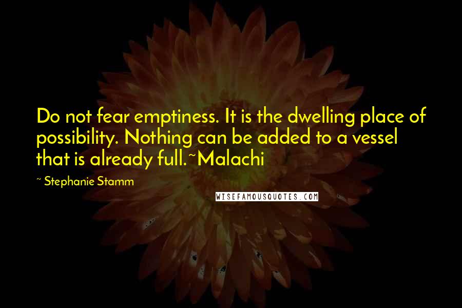 Stephanie Stamm Quotes: Do not fear emptiness. It is the dwelling place of possibility. Nothing can be added to a vessel that is already full.~Malachi