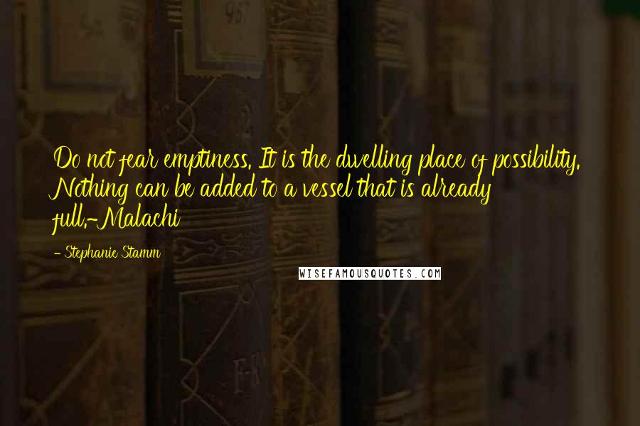 Stephanie Stamm Quotes: Do not fear emptiness. It is the dwelling place of possibility. Nothing can be added to a vessel that is already full.~Malachi