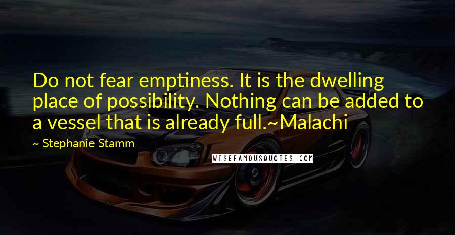 Stephanie Stamm Quotes: Do not fear emptiness. It is the dwelling place of possibility. Nothing can be added to a vessel that is already full.~Malachi