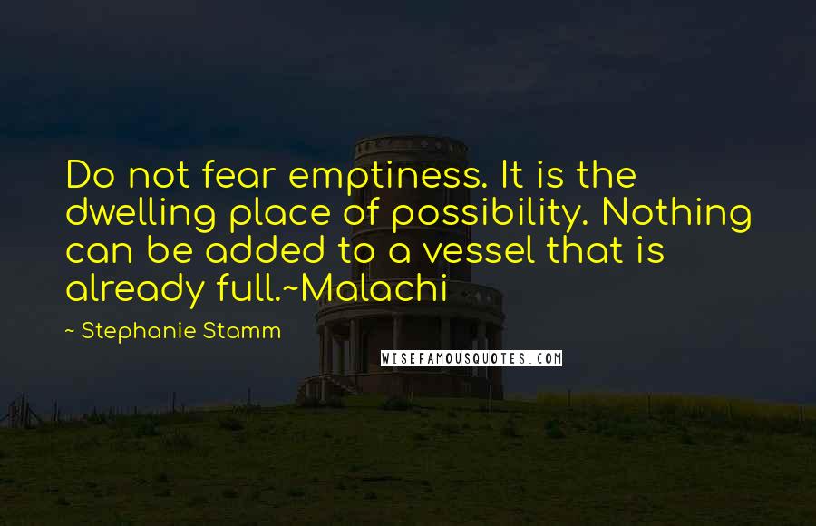 Stephanie Stamm Quotes: Do not fear emptiness. It is the dwelling place of possibility. Nothing can be added to a vessel that is already full.~Malachi