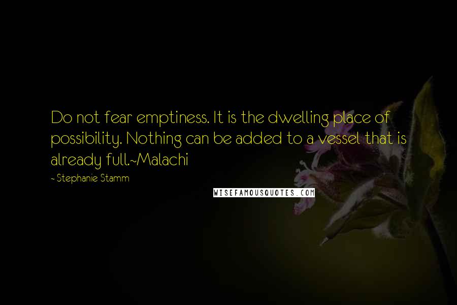 Stephanie Stamm Quotes: Do not fear emptiness. It is the dwelling place of possibility. Nothing can be added to a vessel that is already full.~Malachi